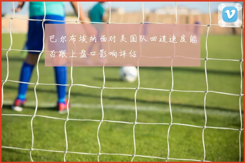 巴尔布埃纳面对美国队回追速度能否跟上盘口影响评估