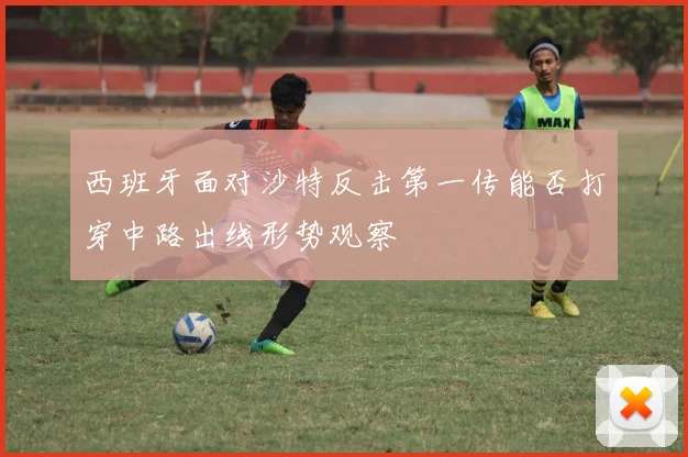 西班牙面对沙特反击第一传能否打穿中路出线形势观察
