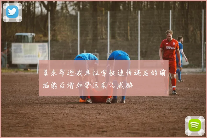 基米希迎战库拉索快速传递后的前插能否增加禁区前沿威胁
