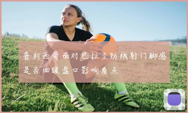 普利西奇面对巴拉圭防线射门脚感是否回暖盘口影响看点