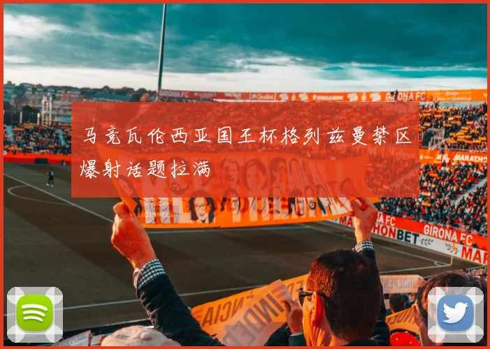 马竞瓦伦西亚国王杯格列兹曼禁区爆射话题拉满