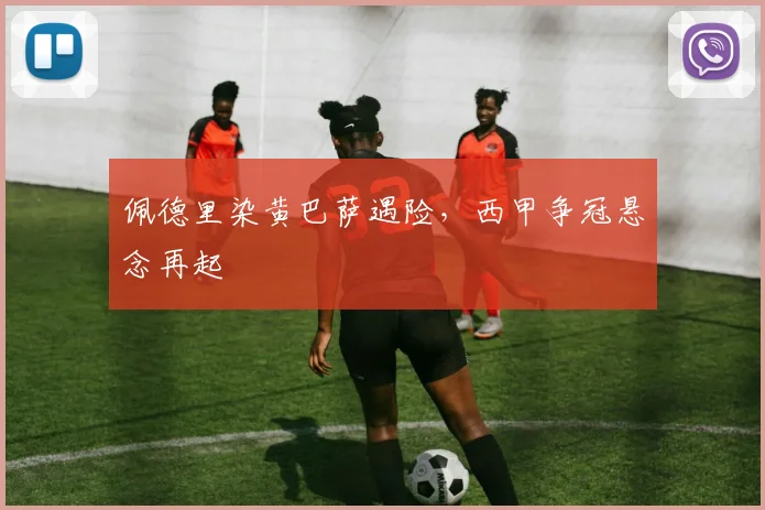 佩德里染黄巴萨遇险，西甲争冠悬念再起