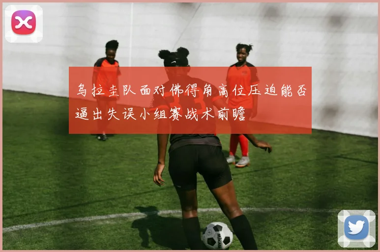 乌拉圭队面对佛得角高位压迫能否逼出失误小组赛战术前瞻