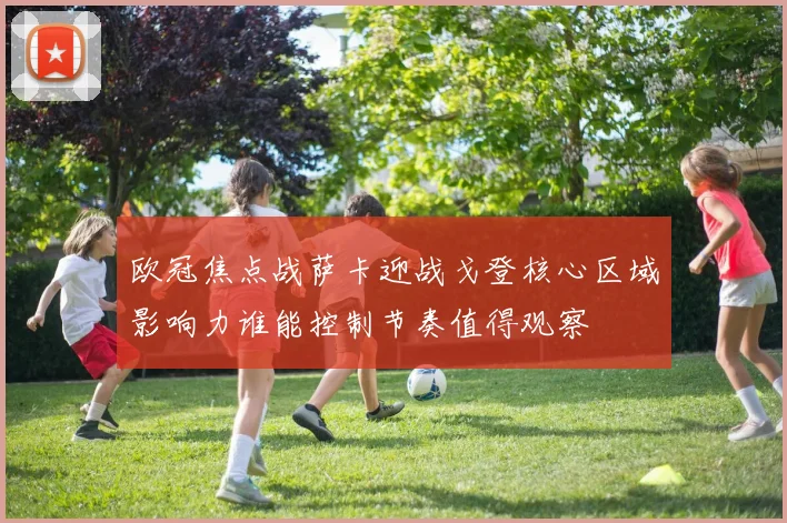 欧冠焦点战萨卡迎战戈登核心区域影响力谁能控制节奏值得观察