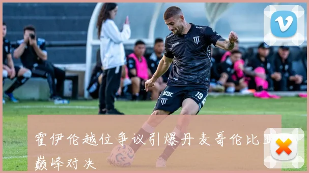霍伊伦越位争议引爆丹麦哥伦比亚巅峰对决