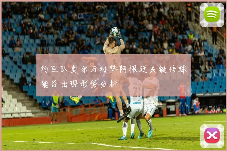 约旦队奥尔万对阵阿根廷关键传球能否出现形势分析