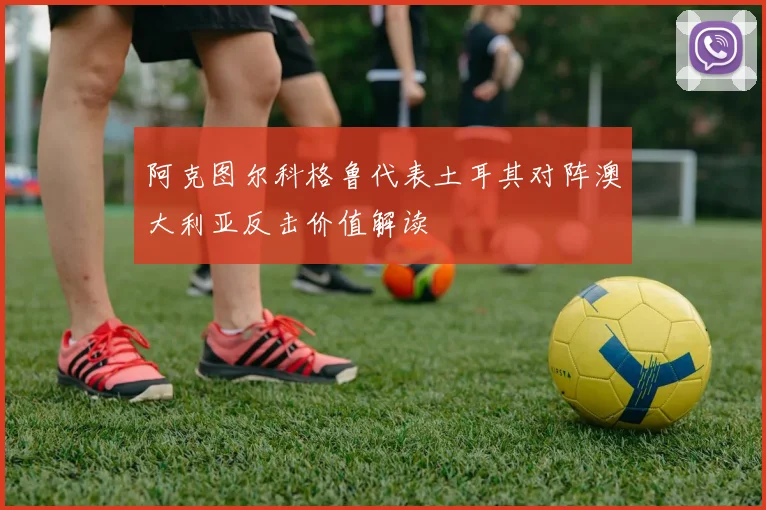 阿克图尔科格鲁代表土耳其对阵澳大利亚反击价值解读