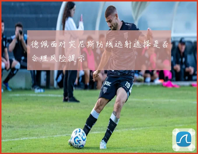 德佩面对突尼斯防线远射选择是否合理风险提示