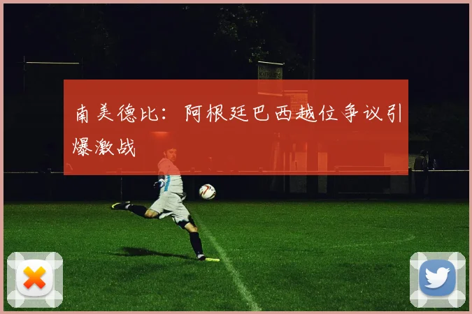南美德比：阿根廷巴西越位争议引爆激战
