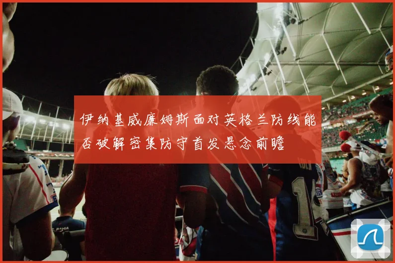 伊纳基威廉姆斯面对英格兰防线能否破解密集防守首发悬念前瞻