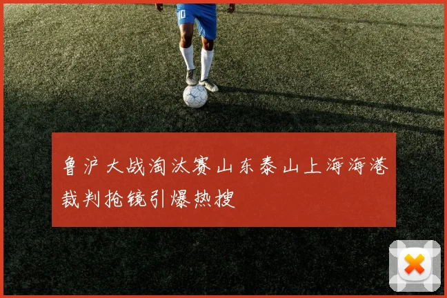 鲁沪大战淘汰赛山东泰山上海海港裁判抢镜引爆热搜