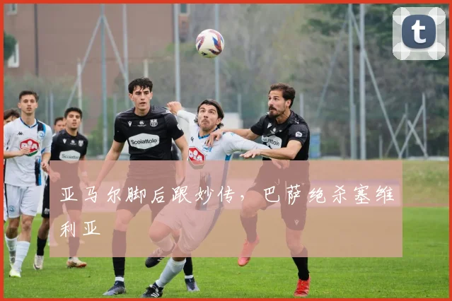 亚马尔脚后跟妙传，巴萨绝杀塞维利亚