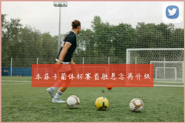 本菲卡葡体杯赛首胜悬念再升级