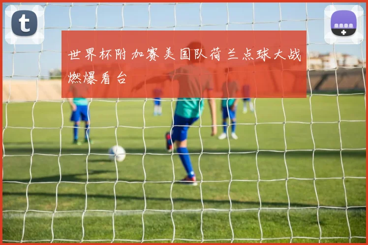世界杯附加赛美国队荷兰点球大战燃爆看台