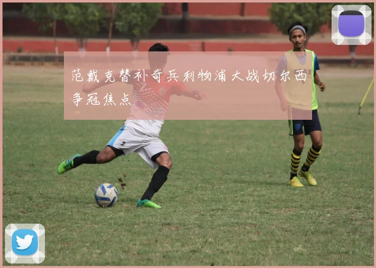 范戴克替补奇兵利物浦大战切尔西争冠焦点