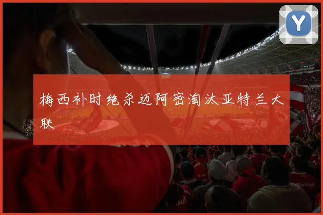 梅西补时绝杀迈阿密淘汰亚特兰大联