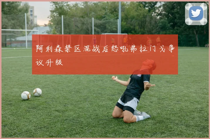 阿利森禁区混战后怒吼弗拉门戈争议升级
