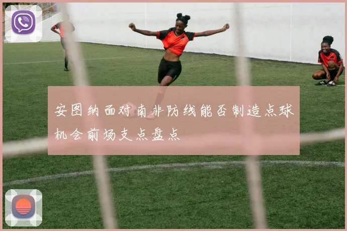 安图纳面对南非防线能否制造点球机会前场支点盘点