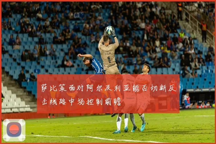 萨比策面对阿尔及利亚能否切断反击线路中场控制前瞻
