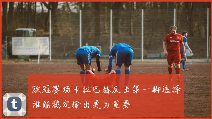 欧冠赛场卡拉巴赫反击第一脚选择谁能稳定输出更为重要