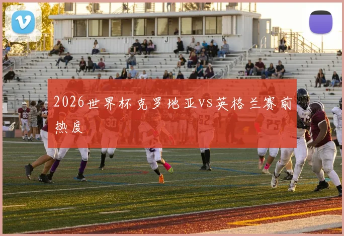 2026世界杯克罗地亚vs英格兰赛前热度