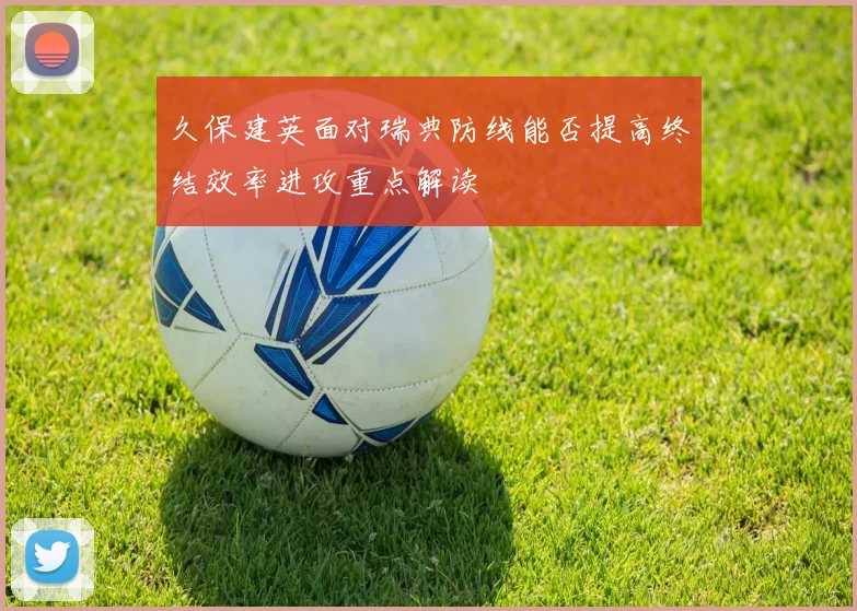 久保建英面对瑞典防线能否提高终结效率进攻重点解读