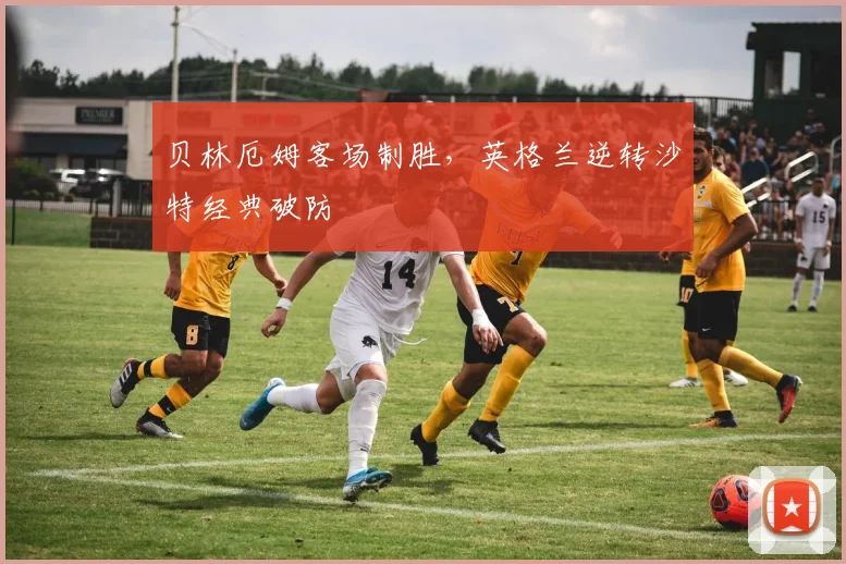 贝林厄姆客场制胜，英格兰逆转沙特经典破防
