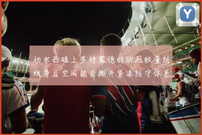 切尔西碰上多特蒙德的欧冠较量防线身后空间能否撕开紧凑防守体系