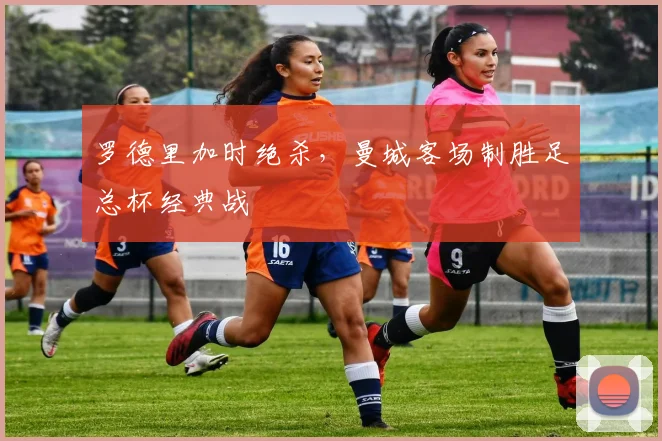 罗德里加时绝杀，曼城客场制胜足总杯经典战