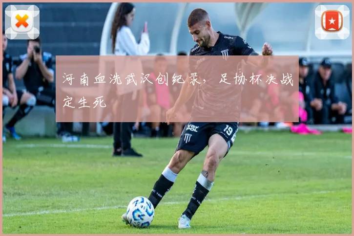 河南血洗武汉创纪录，足协杯决战定生死