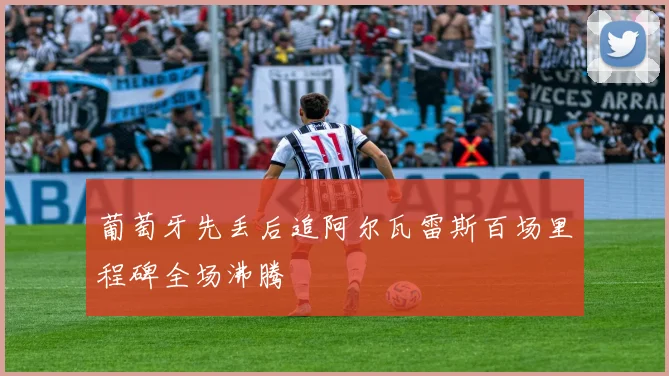葡萄牙先丢后追阿尔瓦雷斯百场里程碑全场沸腾