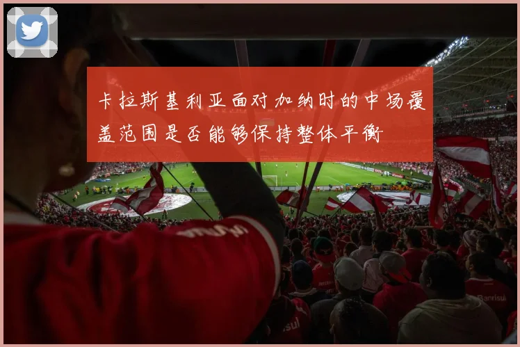 卡拉斯基利亚面对加纳时的中场覆盖范围是否能够保持整体平衡