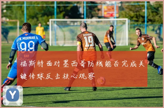 福斯特面对墨西哥防线能否完成关键传球反击核心观察