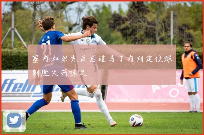 塞内加尔先丢后追马丁内利定位球制胜火药味足