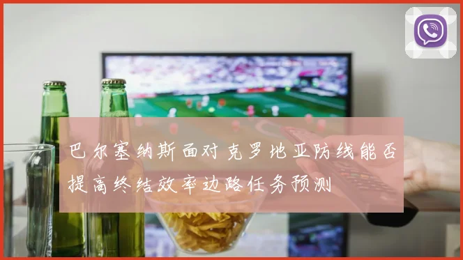 巴尔塞纳斯面对克罗地亚防线能否提高终结效率边路任务预测