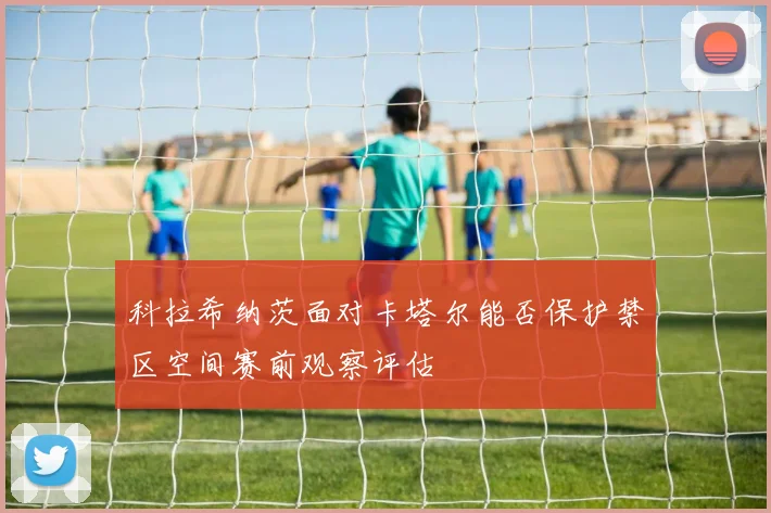 科拉希纳茨面对卡塔尔能否保护禁区空间赛前观察评估