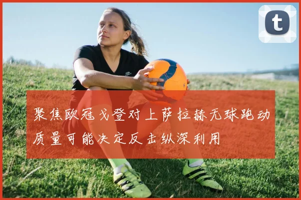 聚焦欧冠戈登对上萨拉赫无球跑动质量可能决定反击纵深利用