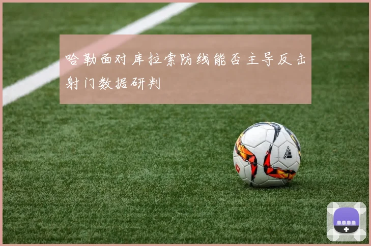 哈勒面对库拉索防线能否主导反击射门数据研判