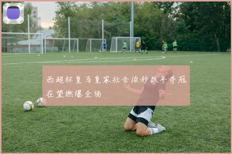 西超杯皇马皇家社会读秒扳平夺冠在望燃爆全场