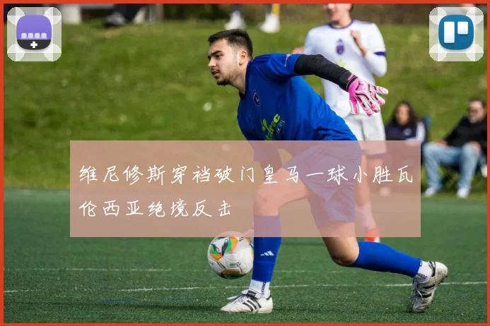 维尼修斯穿裆破门皇马一球小胜瓦伦西亚绝境反击
