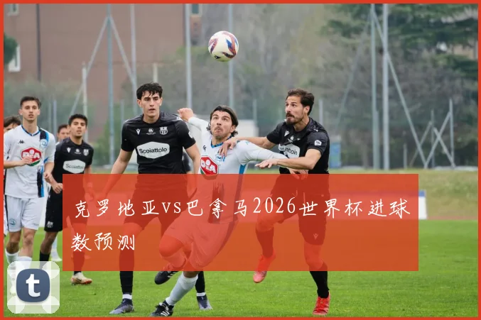 克罗地亚vs巴拿马2026世界杯进球数预测