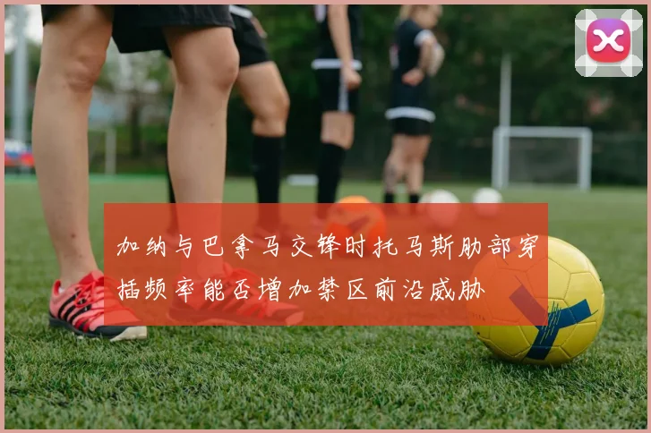 加纳与巴拿马交锋时托马斯肋部穿插频率能否增加禁区前沿威胁