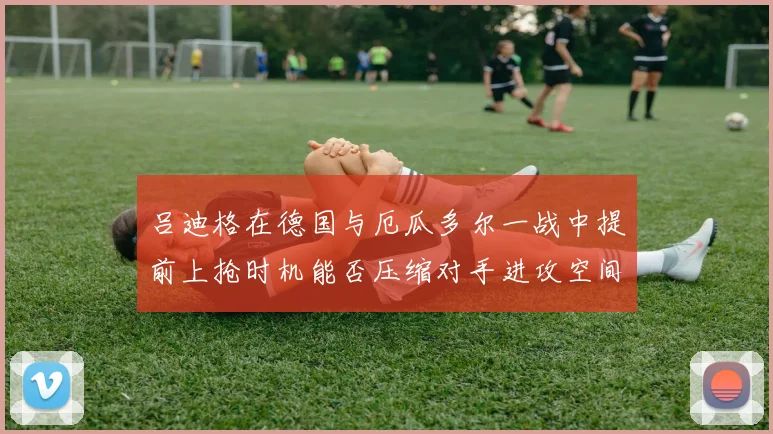 吕迪格在德国与厄瓜多尔一战中提前上抢时机能否压缩对手进攻空间