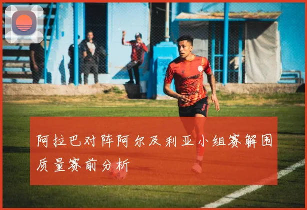 阿拉巴对阵阿尔及利亚小组赛解围质量赛前分析