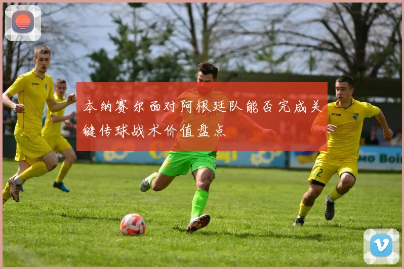本纳赛尔面对阿根廷队能否完成关键传球战术价值盘点