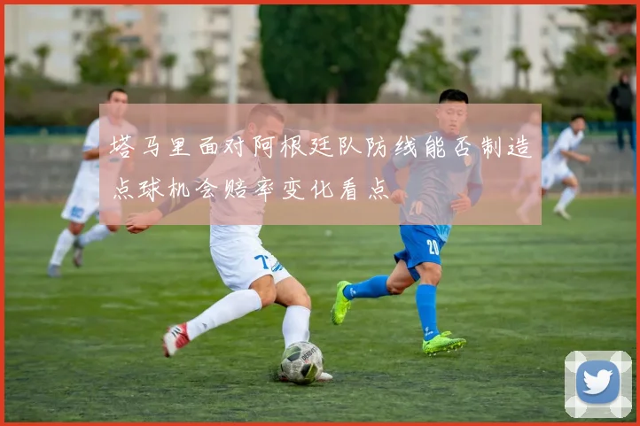 塔马里面对阿根廷队防线能否制造点球机会赔率变化看点