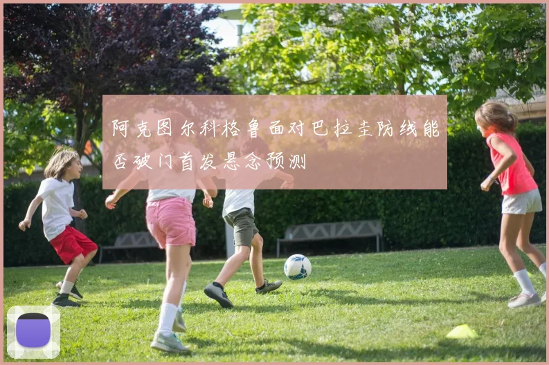 阿克图尔科格鲁面对巴拉圭防线能否破门首发悬念预测