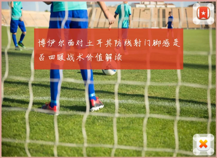 博伊尔面对土耳其防线射门脚感是否回暖战术价值解读