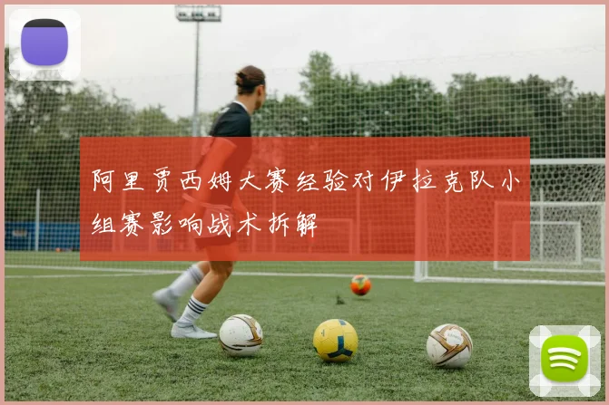 阿里贾西姆大赛经验对伊拉克队小组赛影响战术拆解