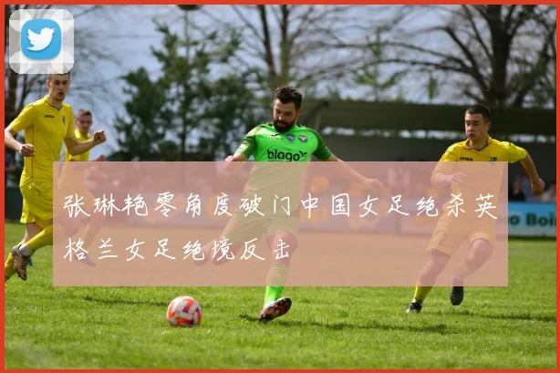 张琳艳零角度破门中国女足绝杀英格兰女足绝境反击